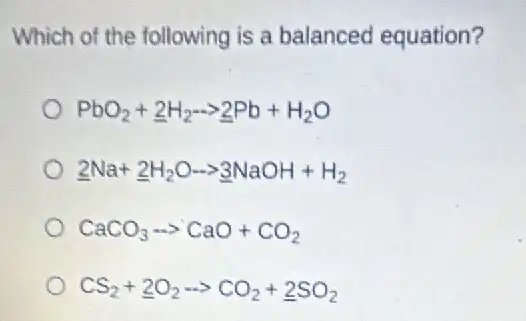 Which of the following is a balanced equation?
PbO_(2)+underline (2)H_(2)arrow underline (2)Pb+H_(2)O
underline (2)Na+underline (2)H_(2)Oarrow underline (3)NaOH+H_(2)
CaCO_(3)arrow CaO+CO_(2)
CS_(2)+underline (2)O_(2)arrow CO_(2)+underline (2)SO_(2)