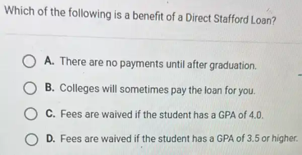 Which of the following is a benefit of a Direct Stafford Loan?
A. There are no payments until after graduation.
B. Colleges will sometimes pay the loan for you.
C. Fees are waived if the student has a GPA of 4.0.
D. Fees are waived I if the student has a GPA of 3.5 or higher.