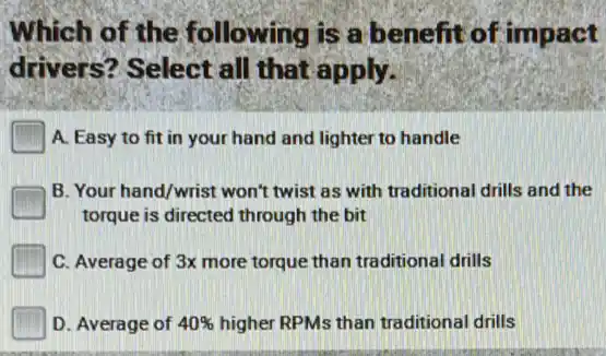 Which of the following is a benefit of impact
drivers? Select all that apply.
A. Easy to fit in your hand and lighter to handle
B. Your hand/wrist won't twist as with traditional drills and the
torque is directed through the bit
C. Average of 3x more torque than traditional drills
D. Average of 40%  higher RPMs than traditional drills