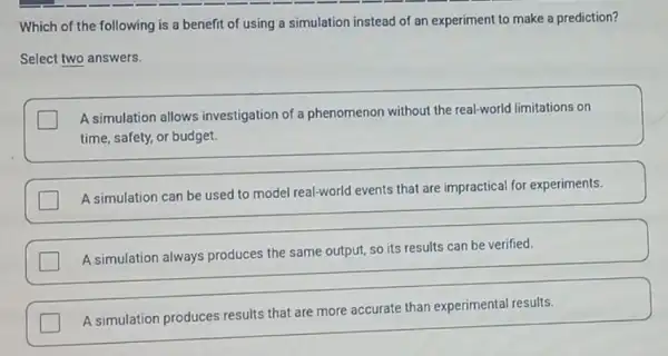 Which of the following is a benefit of using a simulation instead of an experiment to make a prediction?
Select two answers.
A simulation allows investigation of a phenomenon without the real-world limitations on
time, safety, or budget.
A simulation can be used to model real-world events that are impractical for experiments.
A simulation always produces the same output so its results can be verified.
A simulation produces results that are more accurate than experimental results.