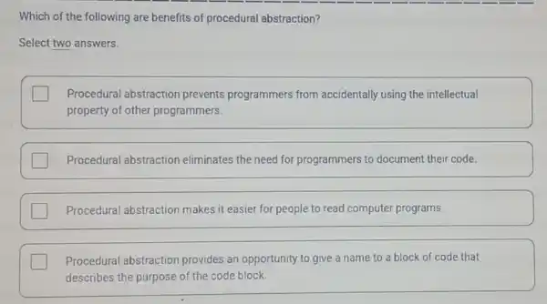 Which of the following are benefits of procedural abstraction?
Select two answers.
Procedural abstraction prevents programmers from accidentally using the intellectual
property of other programmers.
Procedural abstraction eliminates the need for programmers to document their code.
Procedural abstraction makes it easier for people to read computer programs.
square  Procedural abstraction provides an opportunity to give a name to a block of code that
describes the purpose of the code block.