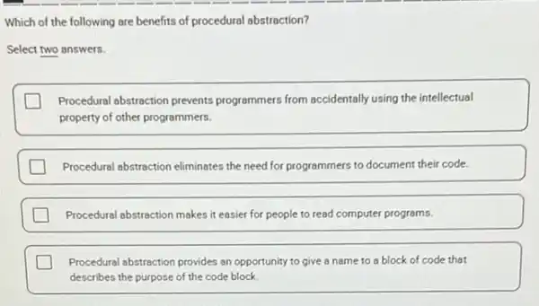 Which of the following are benefits of procedural abstraction?
Select two answers.
Procedural abstraction prevents programmers from accidentally using the intellectual
property of other programmers.
square  Procedural abstraction eliminates the need for programmers to document their code.
square  Procedural abstraction makes it easier for people to read computer programs.
square  Procedural abstraction provides an opportunity to give a name to a block of code that
describes the purpose of the code block.