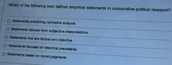 Which of the following best defines empirical statements in comparative political research?
Statements prioritzing normative analysis
Statements derhed from subjective Interpretations
Statements that are factual and objective
Statements focused on historical precedents
Statements based on moral judgments