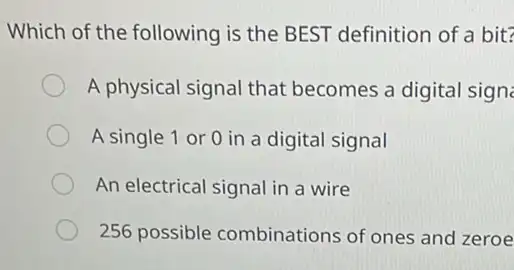 Which of the following is the BEST definition of a bit?
A physical signal that becomes a digital signe
A single 1 or 0 in a digital signal
An electrical signal in a wire
256 possible combinations of ones and zeroe