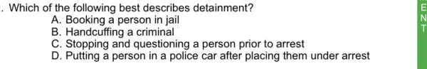 . Which of the following best describes detainment?
A. Booking a person in jail
B. Handcuffing a criminal
C. Stopping and questioning a person prior to arrest
D. Putting a person in a police car after placing them under arrest