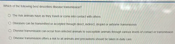 Which of the following best describes disease transmission?
The risk animals have as they travel or come into contact with others
Diseases can be transmitted or accepted through direct indirect, droplet or airborne transmission
Disease transmission can occur from infected animals to susceptible animals through various levels of contact or transmission
Disease transmission offers a risk to all animals and precautions should be taken in daily care