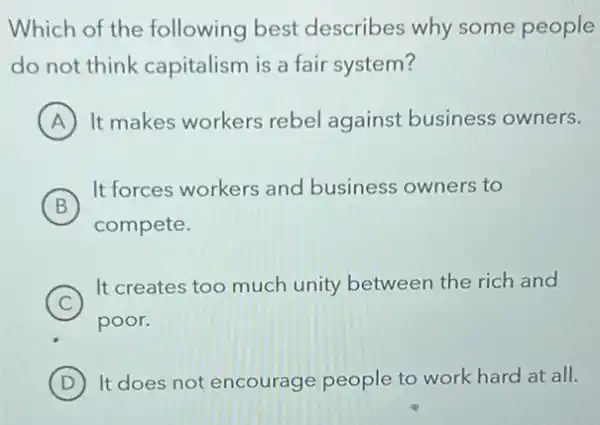 Which of the following best describes why some people
do not think capitalism is a fair system?
A It makes workers rebel against business owners.
B
It forces workers and business owners to
compete.
C )
It creates too much unity between the rich and
poor.
D It does not encourage people to work hard at all.