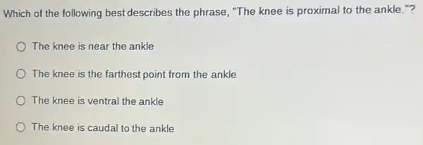 Which of the following best describes the phrase, "The knee is proximal to the ankle no
The knee is near the ankle
The knee is the farthest point from the ankle
The knee is ventral the ankle
The knee is caudal to the ankle