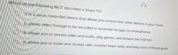 Which of the following BEST describes a Smart TV?
C	voice-controlled device that allows you control over other devices in your home.
It allows video footage to be recorded or accessed via apps on smartphones.
It allows you to stream video and audio play games, and browse the Internet.
It allows you to make and receive calls monitor heart rates, and keep track of fitness goals.