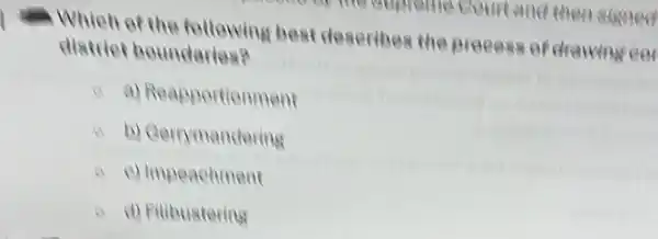 .Which of the following best deseribes the Breeess of drawing ee
district boundaries?
a) Reapportionment
a b) Cerrymandering
c) Impeachment
A d) Filibustering