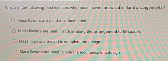 Which of the following best explains why mass flowers are used in floral arrangements?
Mass flowers are used as a focal point
Mass flowers are used inside or along the arrangement to fill spaces
Mass flowers are used to complete the design
Mass flowers are used to hide the mechanics of a design