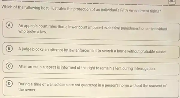 Which of the following best illustrates the protection of an individual's Fifth Amendment rights?
A
An appeals court rules that a lower court imposed excessive punishment on an individual
who broke a law.
B
A judge blocks an attempt by law enforcement to search a home without probable cause.
C
After arrest, a suspect is informed of the right to remain silent during interrogation.
C
D During a time of war, soldiers are not quartered in a person's home without the consent of
the owner.