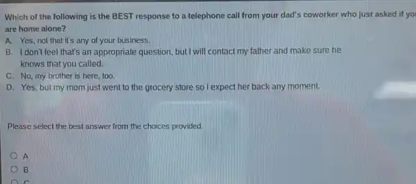 Which of the following is the BEST response to a telephone call from your dad's coworker who just asked if yo
are home alone?
A. Yes,not that it's any of your business.
B. I don't feel that's an appropriate question, but I will contact my father and make sure he
knows that you called.
C. No, my brother is here, too.
D. Yes, but my mom just went to the grocery store so I expect her back any moment.
Please select the best answer from the choices provided.
A
B