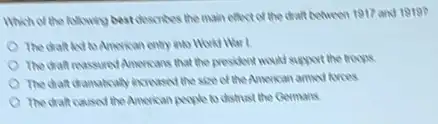 Which of the following bestdescrites the main effect of the draft between 1917 and 1919?
The diaft led to American entry into How War I
The diaft reassured Ancreans that the president would support the troops
The diat damabcally increased the size of the American armed forces
The draft caused the American people to distrust the Germans