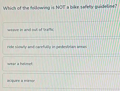 Which of the following is NOT a bike safety guideline?
weave in and out of traffic
ride slowly and carefully in pedestrian areas
wear a helmet
acquire a mirror