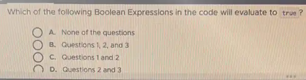 Which of the following Boolean Expressions in the code will evaluate to true?
A. None of the questions
B. Questions 1,2, and 3
C. Questions 1 and 2
D. Questions 2 and 3