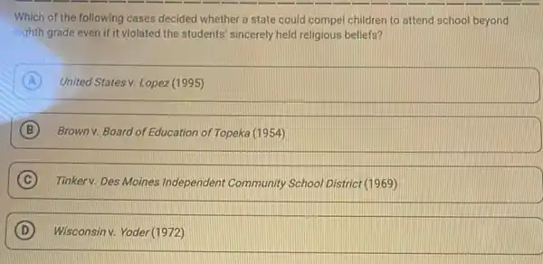 Which of the following cases decided whether a state could compel children to attend school beyond
eighth grade even if it violated the students sincerely held religious beliefs?
A United States v. Lopez (1995)
B Brown v. Board of Education of Topeka (1954)
C Tinkerv. Des Moines Independent Community School District (1969)
D Wisconsinv. Yoder (1972)