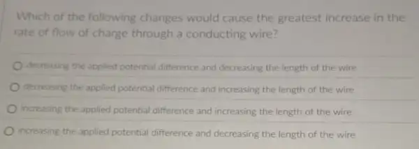 Which of the following changes would cause the greatest increase in the
rate of flow of charge through a conducting wire?
decreasing the applied potential difference and decreasing the length of the wire
decreasing the applied potential difference and increasing the length of the wire
increasing the applied potential difference and increasing the length of the wire
increasing the applied potential difference and decreasing the length of the wire