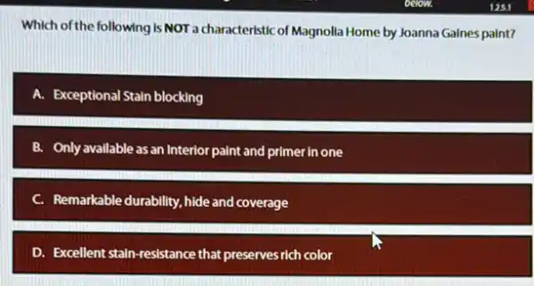 Which of the following is NOT a characteristic of Magnolla Home by Joanna Gaines paint?
A. Exceptional Stain blocking
B. Only available as an Interior paint and primer in one
Remarkable durability, hide and coverage
D. Excellent stain-resistance that preserves rich color