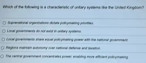 Which of the following is a characteristic of unitary systems like the United Kingdom?
Eupranational organizations dictate policymaking priorities.
Local governments do not exist in unitery systems.
Local governments share equal pollcymaking power with the national government.
Regions maintain autonomy over national disfonse and toxation.
The central government concentrates power, enabiling more officient policymaking.