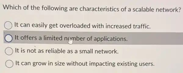 Which of the following are characteristics of a scalable network?
) It can easily get overloaded with increased traffic.
It offers a limited number of applications.
It is not as reliable as a small network.
It can grow in size without impacting existing users.