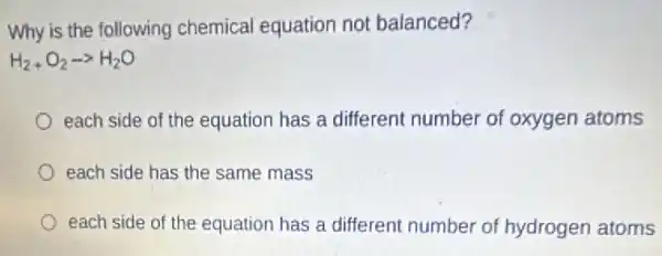 Why is the following chemical equation not balanced?
H_(2)+O_(2)arrow H_(2)O
each side of the equation has a different number of oxygen atoms
each side has the same mass
each side of the equation has a different number of hydrogen atoms