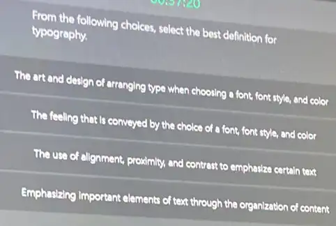 From the following choices select the best definition for
typography.
The art and design of arranging type when choosing a font, font style,and color
The feeling that is conveyed by the choice of a font, font style, and color
The use of alignment.proximity, and contrast to emphasize certain text
Emphasizing Important elements of text through the organization of of content