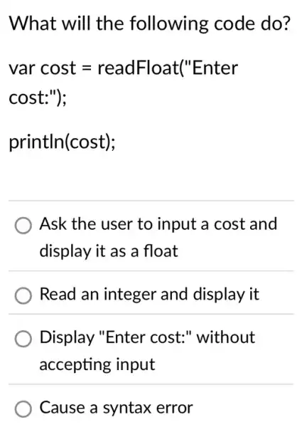 What will the following code do?
var cost=readFloat'' Enter
cost:"):
println(cost);
Ask the user to input a cost and
display it as a float
Read an integer and display it
Display "Enter cost:" without
accepting input
Cause a syntax error