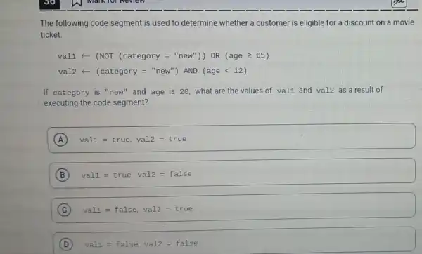 The following code segment is used to determine whether a customer is eligible for a discount on a movie
ticket.
val1arrow (NOT (category="new^n)) oR (age geqslant 65)
val2arrow (category="new') AND (age lt 12)
If category is "new" and age is 20, what are the values of val1 and val2 as a result of
executing the code segment?
A val1=true, val2=true
B val1=true, val2=false
C val1=false, val2=true
D va11=false, val2=false