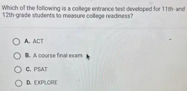 Which of the following is a college entrance test developed for 11th and
12th-grade students to measure college readiness?
A. ACT
B. A course final exam
C. PSAT
D. EXPLORE