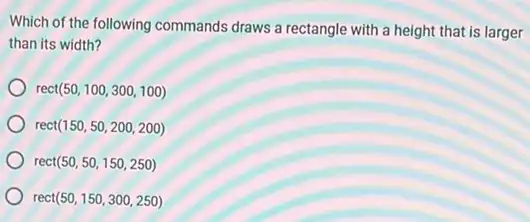 Which of the following commands draws a rectangle with a height that is larger
than its width?
rec (50,100,300,100)
rect (150,50,200,200)
rect (50,50,150,250)
rect (50,150,300,250)