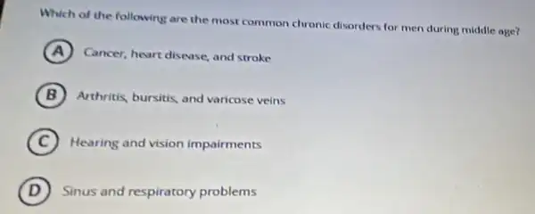 Which of the following are the most common chronic disorders for men during middle age?
A )
Cancer, heart disease, and stroke
B Arthritis, bursitis, and varicose veins
C Hearing and vision impairments
D Sinus and respiratory problems