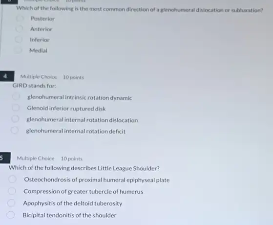 Which of the following is the most common direction of a glenohumeral dislocation or subluxation?
Posterior
Anterior
Inferior
Medial
4
Multiple Choice 10 points
GIRD stands for:
glenohumeral intrinsic rotation dynamic
Glenoid inferior ruptured disk
glenohumeral internal rotation dislocation
glenohumeralinternal rotation deficit
Multiple Choice 10 points
Which of the following describes Little League Shoulder?
Osteochondrosis of proximal humeral epiphyseal plate
Compression of greater tubercle of humerus
Apophysitis of the deltoid tuberosity
Bicipital tendonitis of the shoulder