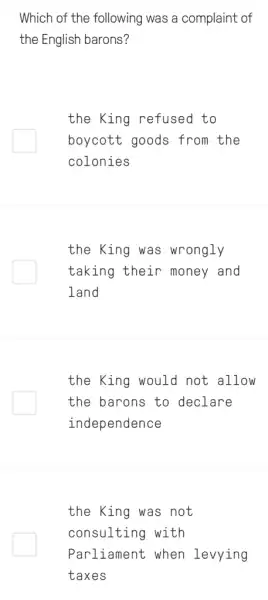 Which of the following was a complaint of
the English barons?
the King refused to
boycott goods from the
colonies
the King was wrongly
taking their money and
land
the King would not allow
the barons to declare
independence
the King was not
consulting with
Parliament when levying
taxes