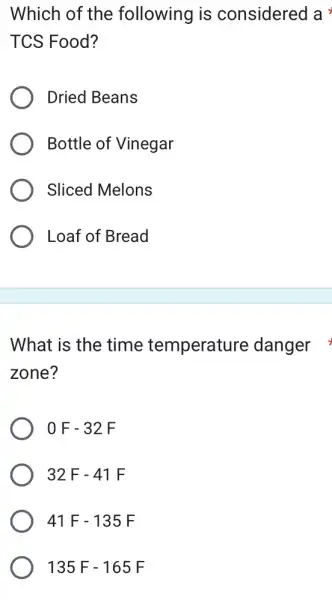 Which of the following is considered a
TCS Food?
Dried Beans
Bottle of Vinegar
Sliced Melons
Loaf of Bread
What is the time temperature danger
zone?
0F-32F
32F-41F
41F-135F
135F-165F