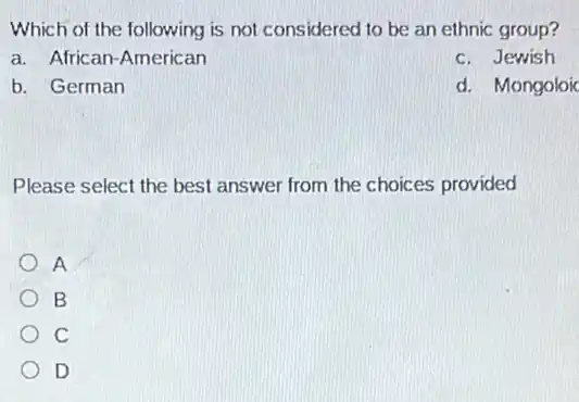 Which of the following is not considered to be an ethnic group?
a. African-American
c. Jewish
b. German
d. Mongoloic
Please select the best answer from the choices provided
A
B
C
D