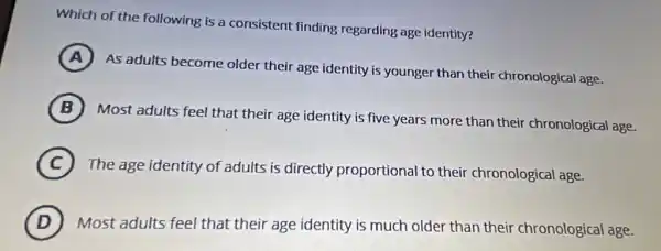 Which of the following is a consistent finding regarding age identity?
A )
As adults become older their age identity is younger than their chronological age.
B (B)
Most adults feel that their age identity is five years more than their chronological age.
C
The age identity of adults is directly proportional to their chronological age.
D Most adults feel that their age identity is much older than their chronological age.