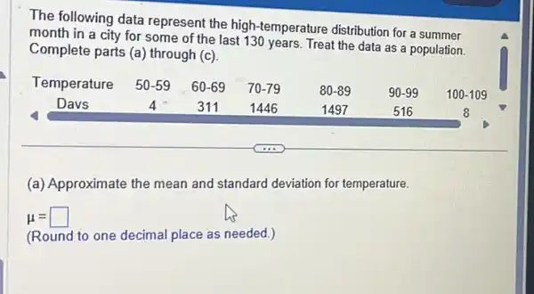 The following data represent the high temperature distribution for a summer
month in a city for some of the last 130 years. Treat the data as a population.
Complete parts (a) through (c)
Temperature 50-59 60-69 70-79	80-89	90-99 100-109
Davs	4 311	1446	1497	516	8
(a) Approximate the mean and standard deviation for temperature.
mu =square 
(Round to one decimal place as needed.)