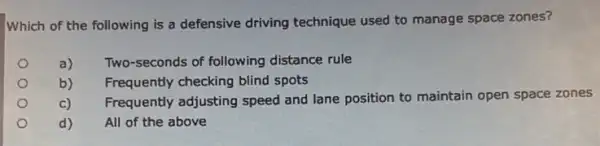 Which of the following is a defensive driving technique used to manage space zones?
o
a) Two-seconds of following distance rule
b)
Frequently checking blind spots
Frequently adjusting speed and lane position to maintain open space zones
c)
d)
All of the above