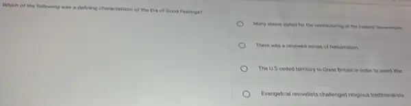 Which of the following was a defining characteristic of the Era of Good Feelings?
Many states called for the restructuring of the Federal Government
There was a renewed sense of Nationalism
The U.S ceded territory to Great Britain in order to avoid War
Evangelical revivalists challenged religious traditionalists