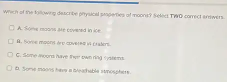 Which of the following describe physical properties of moons? Select TWO correct answers.
A. Some moons are covered in ice.
B. Some moons are covered in craters.
C. Some moons have their own ring systems.
D. Some moons have a breathable atmosphere.