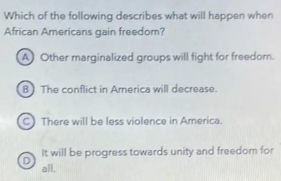 Which of the following describes what will happen when
African Americans gain freedom?
A Other marginalized groups will fight for freedom.
B The conflict in America will decrease.
C There will be less violence in America.
D
It will be progress towards unity and freedom for
D
all