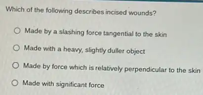 Which of the following describes incised wounds?
Made by a slashing force tangential to the skin
Made with a heavy.slightly duller object
Made by force which is relatively perpendicular to the skin
Made with significant force