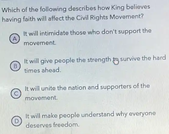 Which of the following describes how King believes
having faith will affect the Civil Rights Movement?
A
It will intimidate those who don't support the
A
movement.
B
It will give people the strength fro survive the hard
B
times ahead.
C
It will unite the nation and supporters of the
movement.
D )
It will make people understand why everyone
deserves freedom.