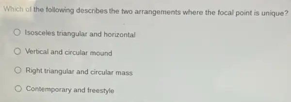 Which of the following describes the two arrangements where the focal point is unique?
Isosceles triangular and horizontal
Vertical and circular mound
Right triangular and circular mass
Contemporary and freestyle