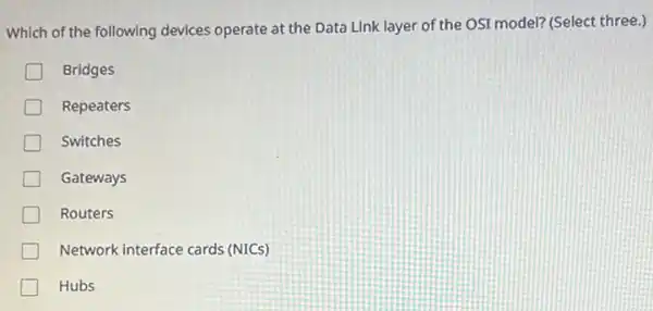 Which of the following devices operate at the Data Link layer of the OSI model? (Select three )
Bridges
Repeaters
Switches
Gateways
Routers
Network interface cards (NICs)
Hubs