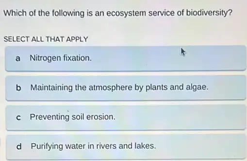 Which of the following is an ecosystem service of biodiversity?
SELECT ALL THAT APPLY
a Nitrogen fixation.
b Maintaining the atmosphere by plants and algae.
c Preventing soil erosion.
d Purifying water in rivers and lakes.