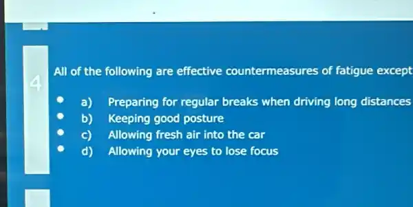 All of the following are effective countermeasures of fatigue ue except
a) Preparing for regular breaks when driving long distances
b) Keeping good posture
Allowing fresh air into the car
d) Allowing your eyes to lose focus