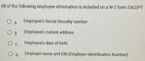 All of the following employee Information is included on a W-2 form EXCEPT
a Employee's Social Security number
b Employee's current address
c Employee's date of birth
d Employer name and EIN (Employer Identification Number)