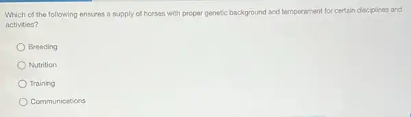 Which of the following ensures a supply of horses with proper genetic background and temperament for certain disciplines and
activities?
Breeding
Nutrition
Training
Communications